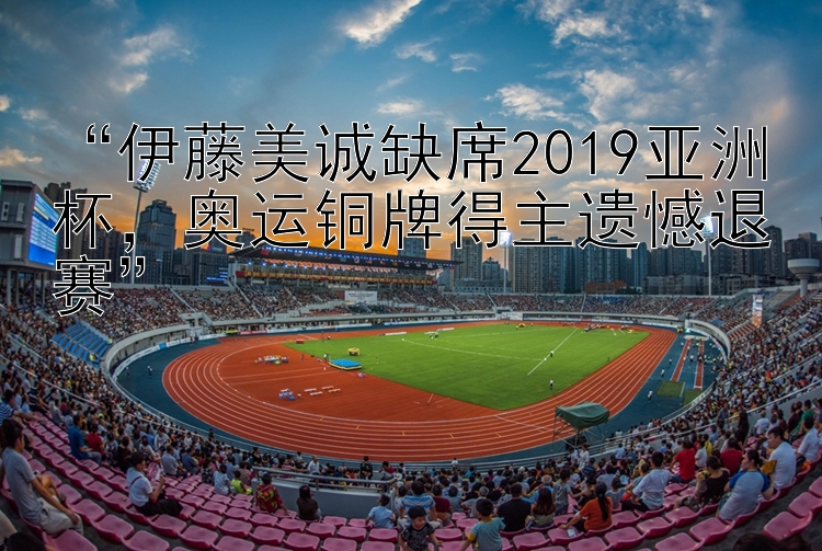 伊藤美诚缺席2019亚洲杯，奥运铜牌得主遗憾退赛